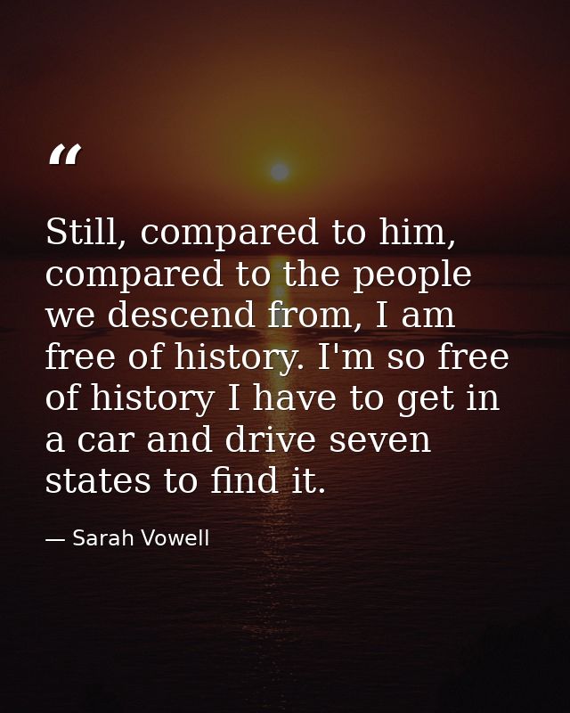 Still, compared to him, compared to the people we descend from, I am free of history. I'm so free of history I have to g — Sarah Vowell