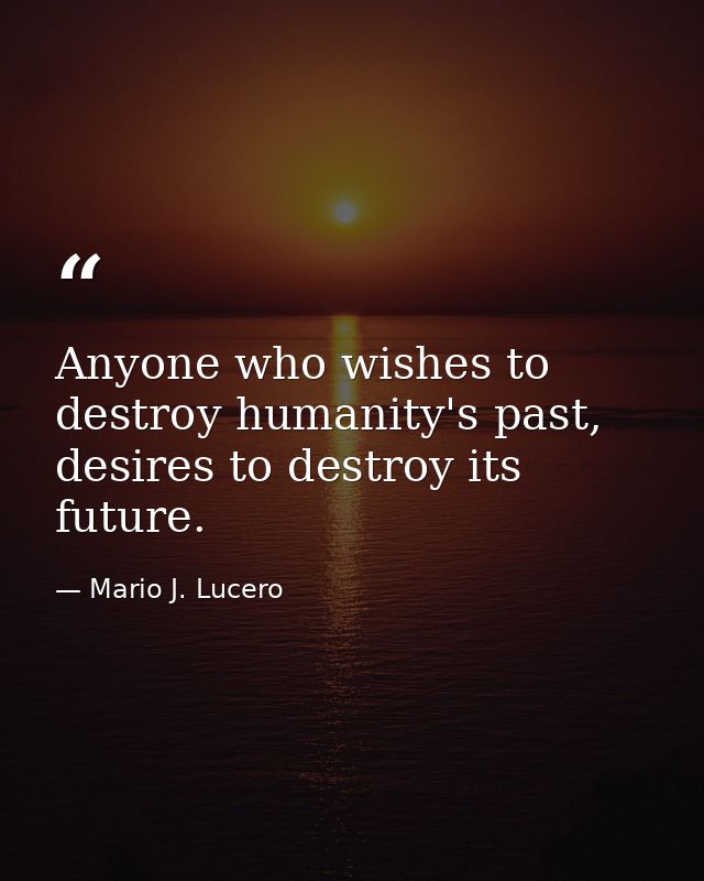 Anyone who wishes to destroy humanity's past, desires to destroy its future. — Mario J. Lucero