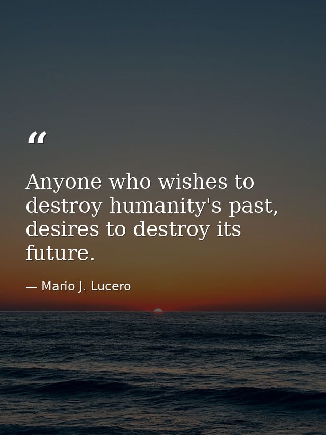 Anyone who wishes to destroy humanity's past, desires to destroy its future. — Mario J. Lucero