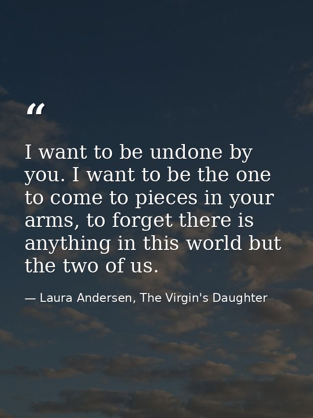 I want to be undone by you. I want to be the one to come to pieces in your arms, to forget there is anything in this wor — Laura Andersen, The Virgin's Daughter