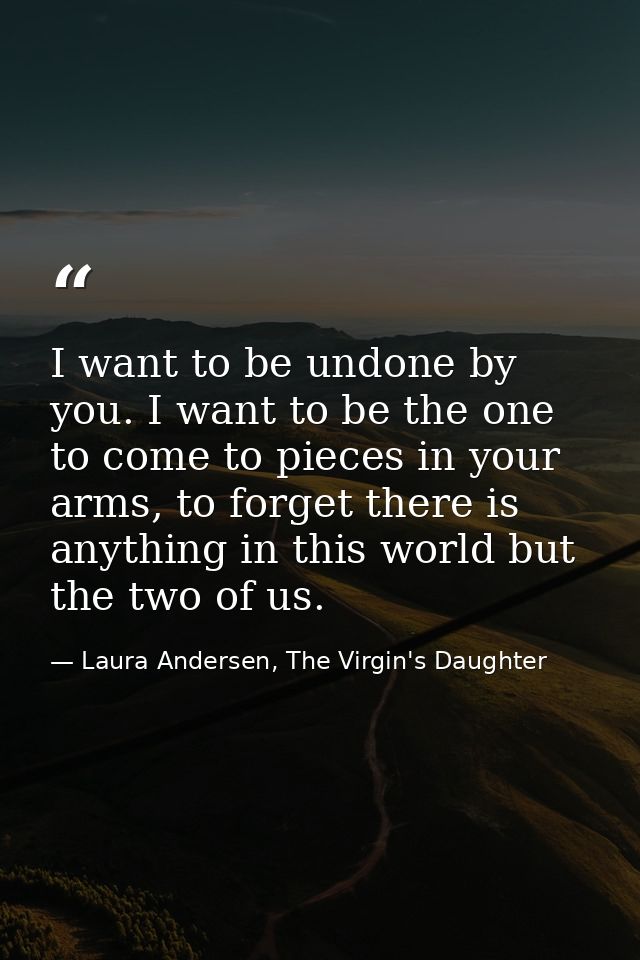 I want to be undone by you. I want to be the one to come to pieces in your arms, to forget there is anything in this wor — Laura Andersen, The Virgin's Daughter