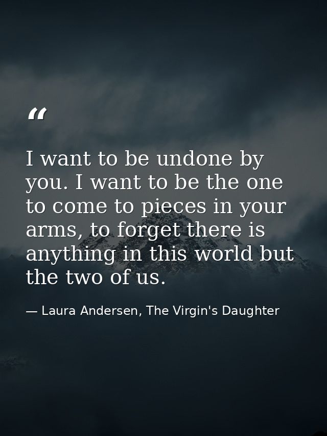 I want to be undone by you. I want to be the one to come to pieces in your arms, to forget there is anything in this wor — Laura Andersen, The Virgin's Daughter