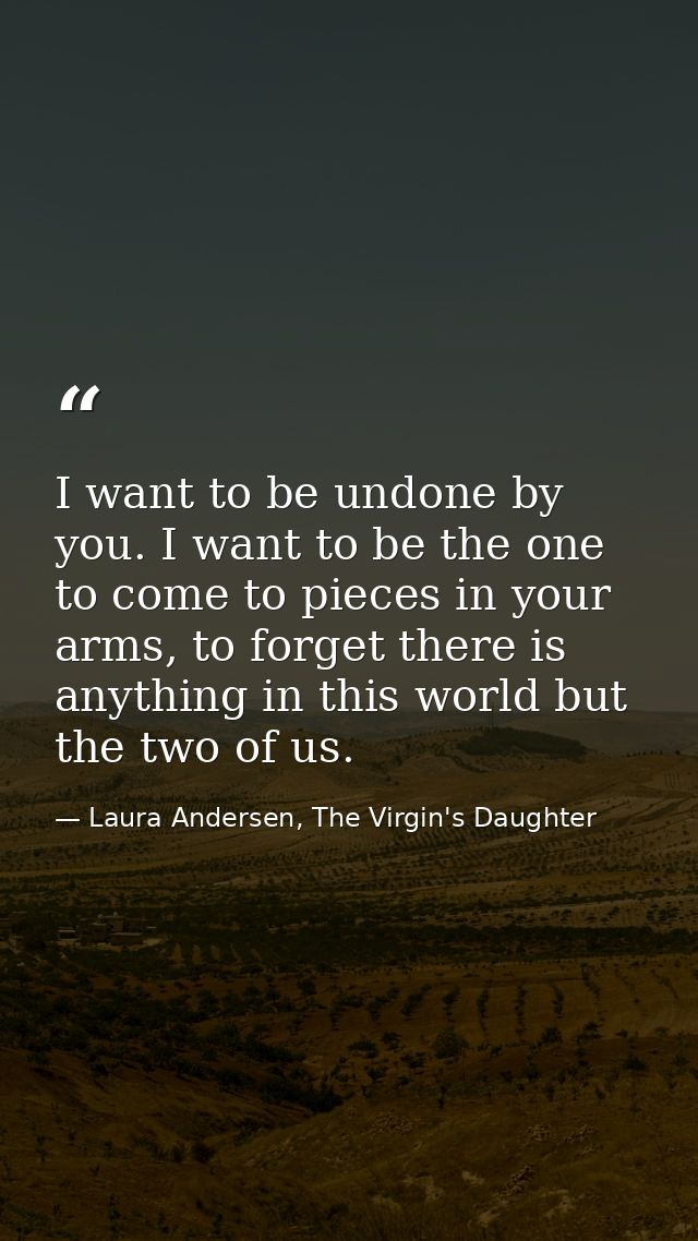 I want to be undone by you. I want to be the one to come to pieces in your arms, to forget there is anything in this wor — Laura Andersen, The Virgin's Daughter