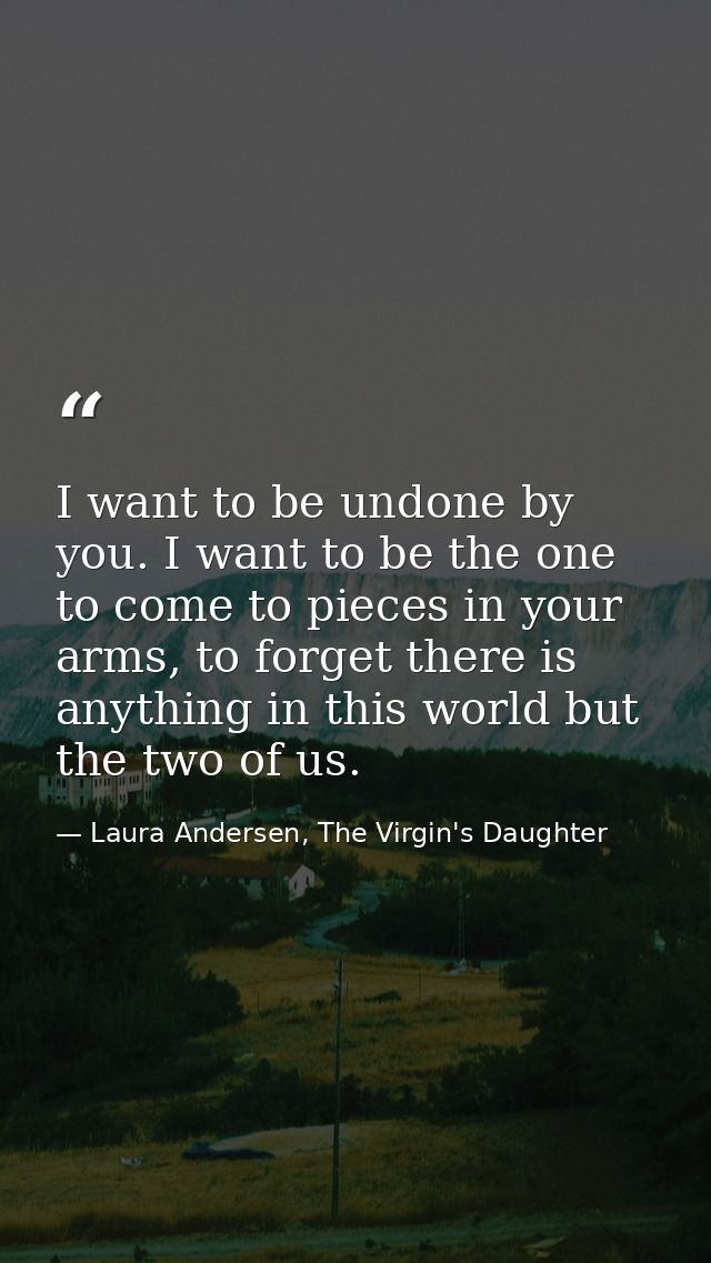 I want to be undone by you. I want to be the one to come to pieces in your arms, to forget there is anything in this wor — Laura Andersen, The Virgin's Daughter