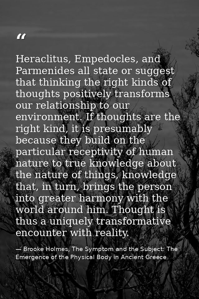 Heraclitus, Empedocles, and Parmenides all state or suggest that thinking the right kinds of thoughts positively transfo — Brooke Holmes, The Symptom and the Subject: The Emergence of the Physical Body in Ancient Greece