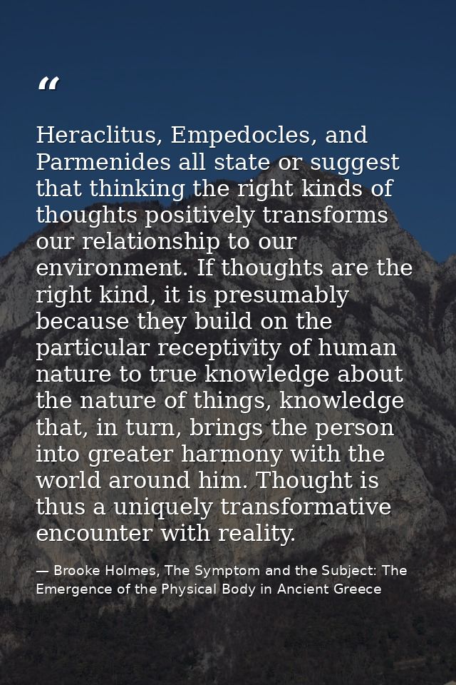 Heraclitus, Empedocles, and Parmenides all state or suggest that thinking the right kinds of thoughts positively transfo — Brooke Holmes, The Symptom and the Subject: The Emergence of the Physical Body in Ancient Greece