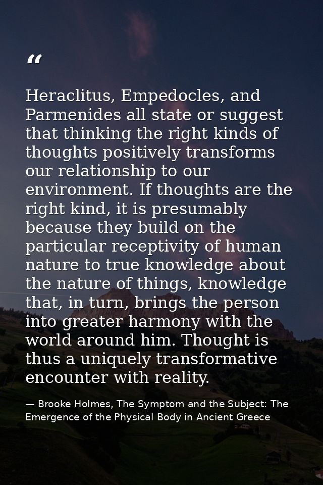 Heraclitus, Empedocles, and Parmenides all state or suggest that thinking the right kinds of thoughts positively transfo — Brooke Holmes, The Symptom and the Subject: The Emergence of the Physical Body in Ancient Greece