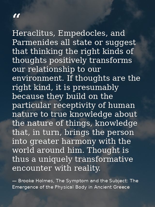 Heraclitus, Empedocles, and Parmenides all state or suggest that thinking the right kinds of thoughts positively transfo — Brooke Holmes, The Symptom and the Subject: The Emergence of the Physical Body in Ancient Greece