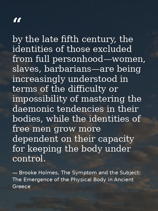 by the late fifth century, the identities of those excluded from full personhood—women, slaves, barbarians—are being inc — Brooke Holmes, The Symptom and the Subject: The Emergence of the Physical Body in Ancient Greece