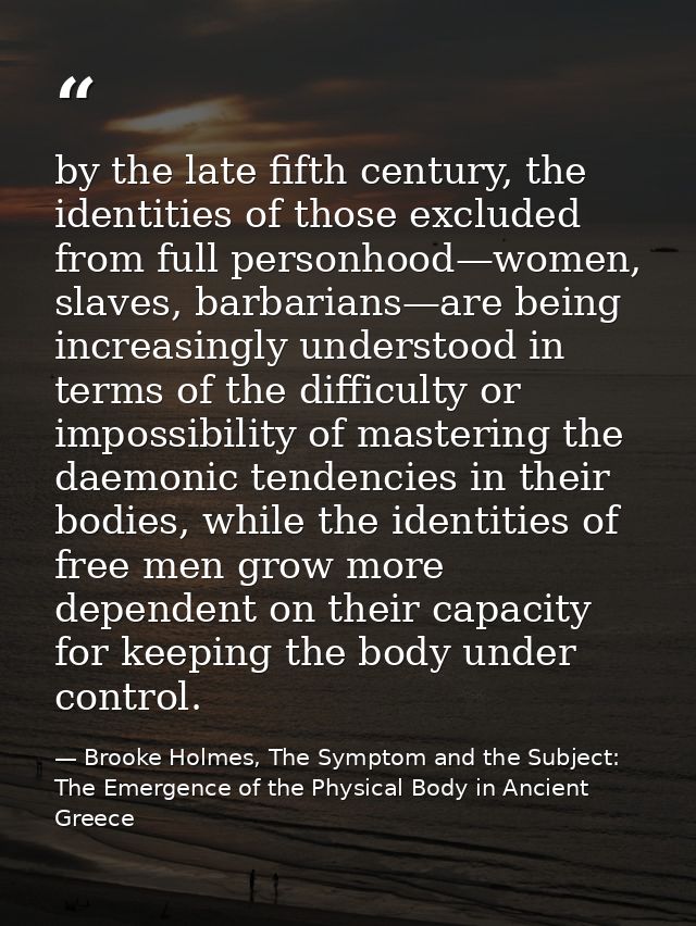 by the late fifth century, the identities of those excluded from full personhood—women, slaves, barbarians—are being inc — Brooke Holmes, The Symptom and the Subject: The Emergence of the Physical Body in Ancient Greece