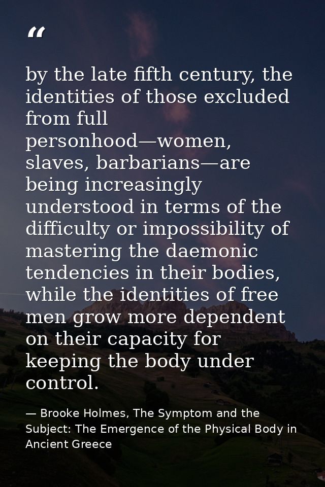 by the late fifth century, the identities of those excluded from full personhood—women, slaves, barbarians—are being inc — Brooke Holmes, The Symptom and the Subject: The Emergence of the Physical Body in Ancient Greece