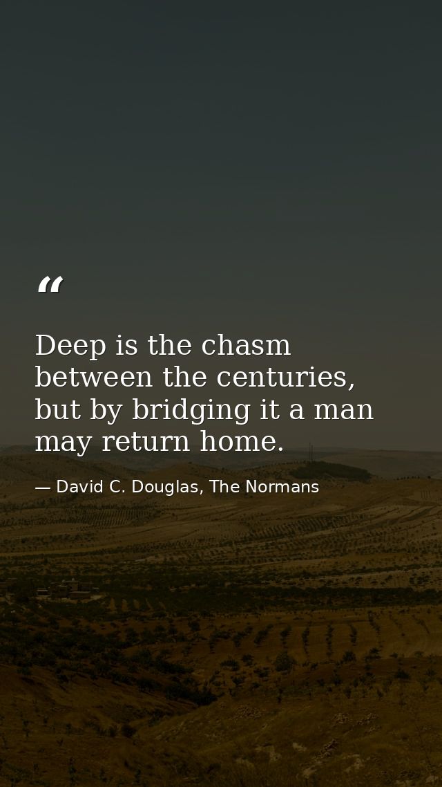 Deep is the chasm between the centuries, but by bridging it a man may return home. — David C. Douglas, The Normans