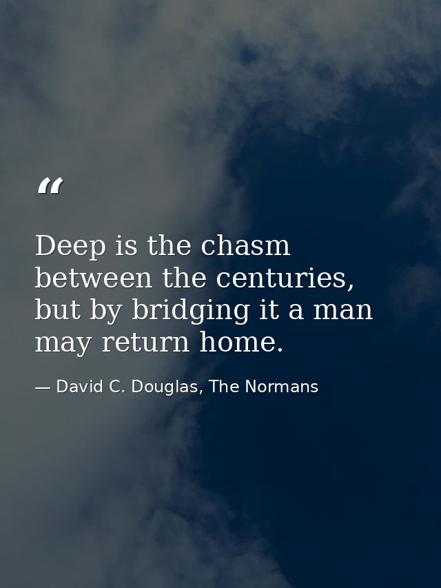 Deep is the chasm between the centuries, but by bridging it a man may return home. — David C. Douglas, The Normans