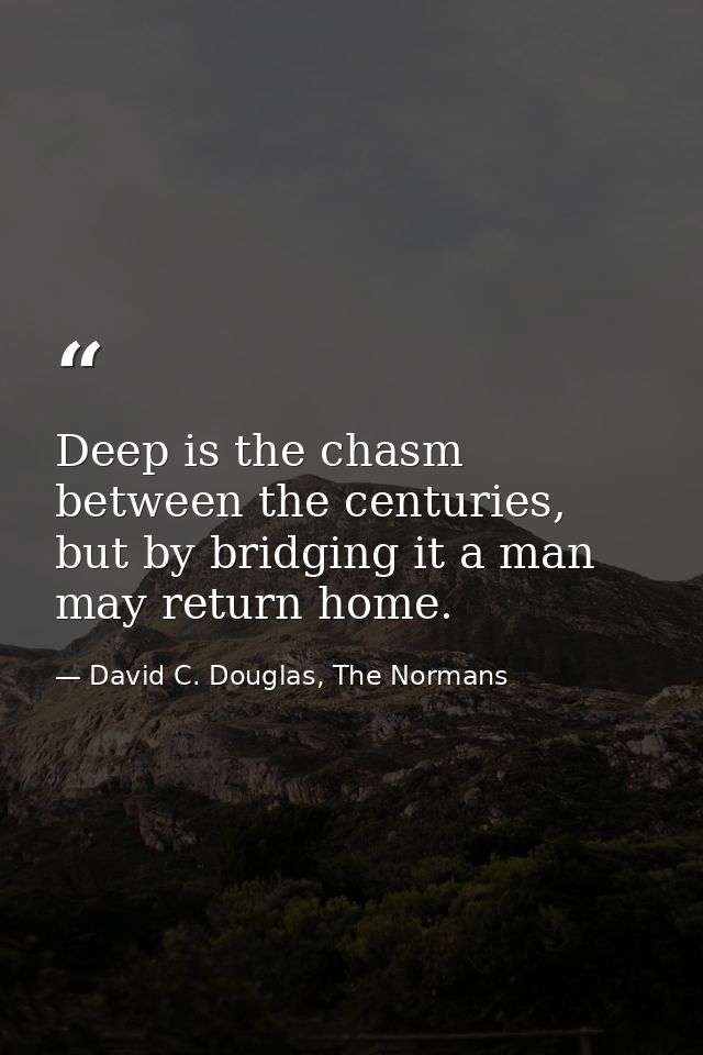 Deep is the chasm between the centuries, but by bridging it a man may return home. — David C. Douglas, The Normans