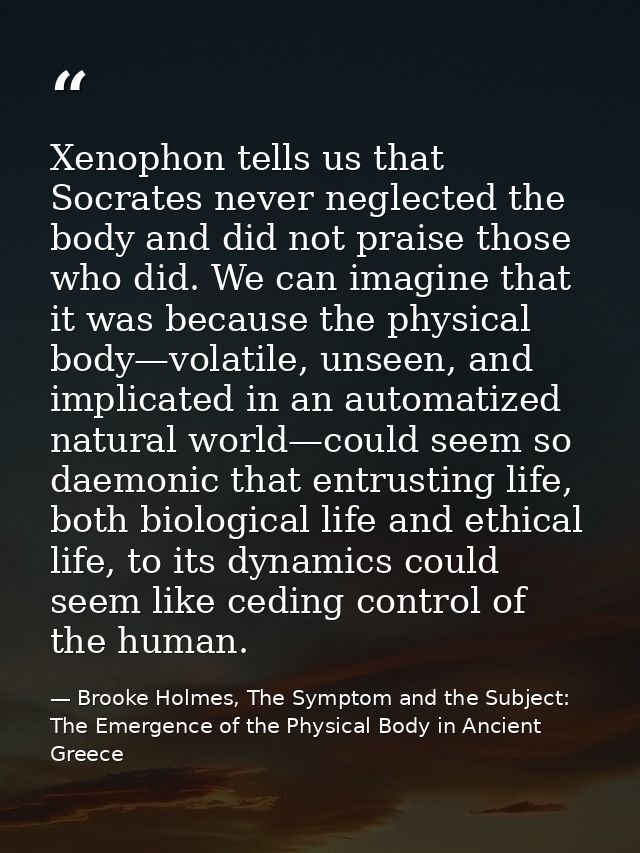 Xenophon tells us that Socrates never neglected the body and did not praise those who did. We can imagine that it was be — Brooke Holmes, The Symptom and the Subject: The Emergence of the Physical Body in Ancient Greece