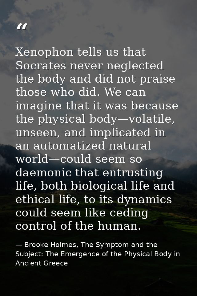Xenophon tells us that Socrates never neglected the body and did not praise those who did. We can imagine that it was be — Brooke Holmes, The Symptom and the Subject: The Emergence of the Physical Body in Ancient Greece