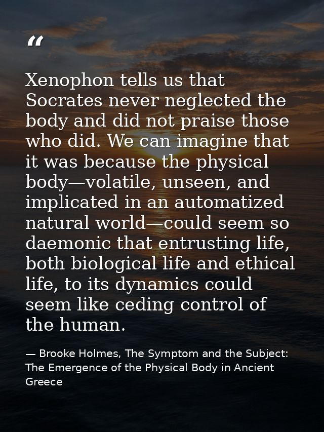 Xenophon tells us that Socrates never neglected the body and did not praise those who did. We can imagine that it was be — Brooke Holmes, The Symptom and the Subject: The Emergence of the Physical Body in Ancient Greece