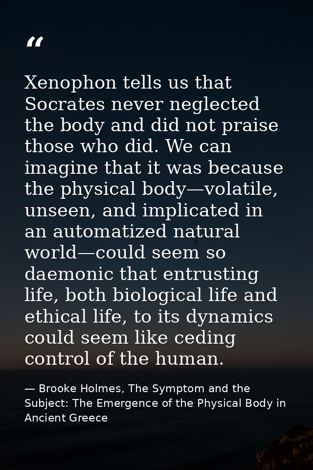 Xenophon tells us that Socrates never neglected the body and did not praise those who did. We can imagine that it was be — Brooke Holmes, The Symptom and the Subject: The Emergence of the Physical Body in Ancient Greece