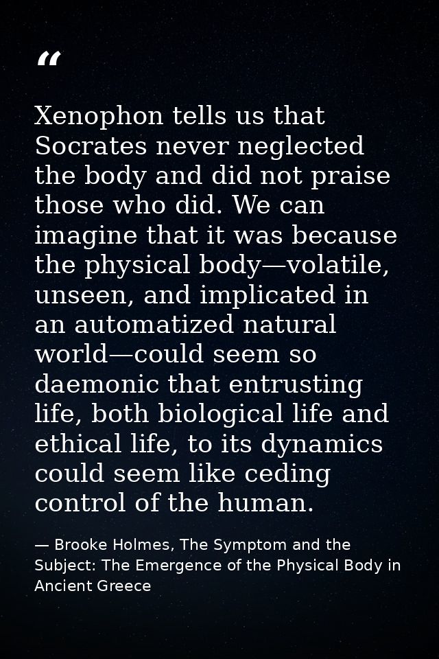 Xenophon tells us that Socrates never neglected the body and did not praise those who did. We can imagine that it was be — Brooke Holmes, The Symptom and the Subject: The Emergence of the Physical Body in Ancient Greece