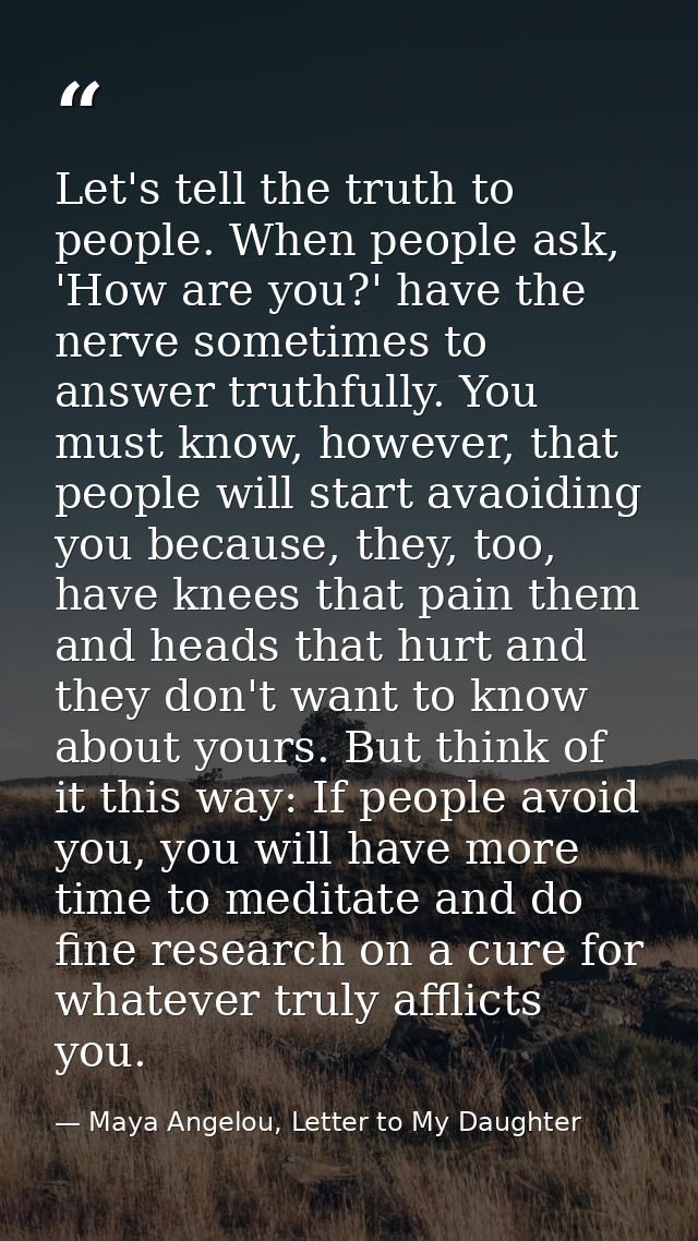 Let's tell the truth to people. When people ask, 'How are you?' have the nerve sometimes to answer truthfully. You must  — Maya Angelou, Letter to My Daughter
