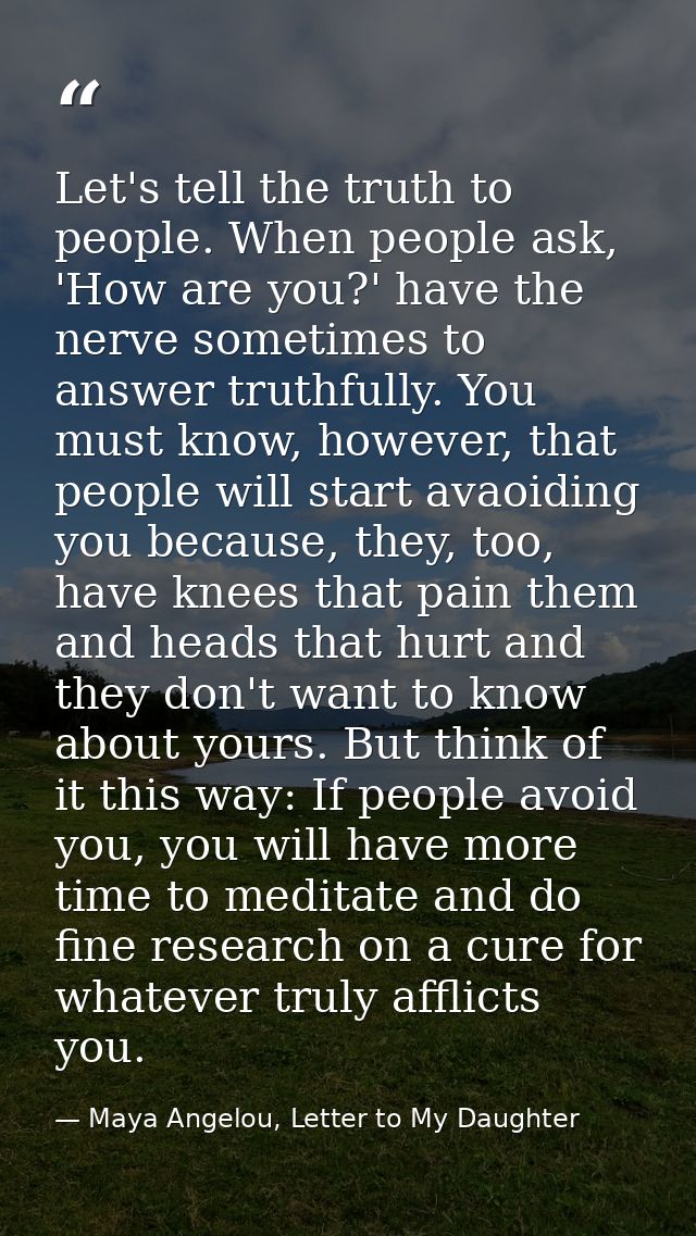 Let's tell the truth to people. When people ask, 'How are you?' have the nerve sometimes to answer truthfully. You must  — Maya Angelou, Letter to My Daughter