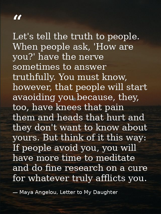Let's tell the truth to people. When people ask, 'How are you?' have the nerve sometimes to answer truthfully. You must  — Maya Angelou, Letter to My Daughter