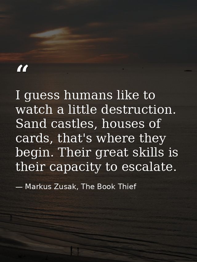 I guess humans like to watch a little destruction. Sand castles, houses of cards, that's where they begin. Their great s — Markus Zusak, The Book Thief
