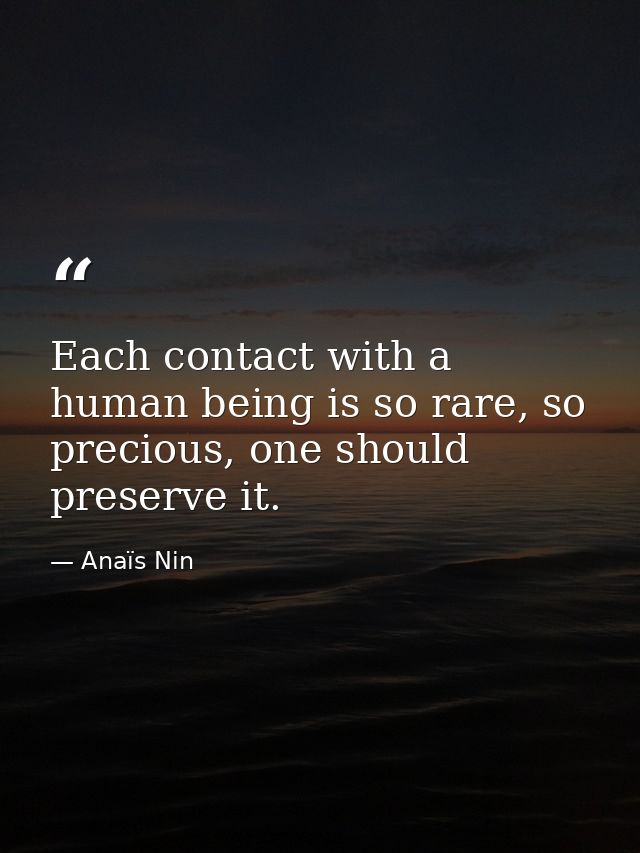 Each contact with a human being is so rare, so precious, one should preserve it. — Anaïs Nin