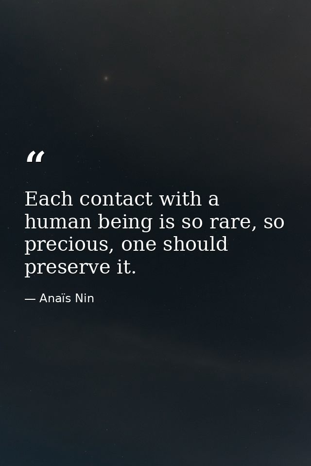 Each contact with a human being is so rare, so precious, one should preserve it. — Anaïs Nin