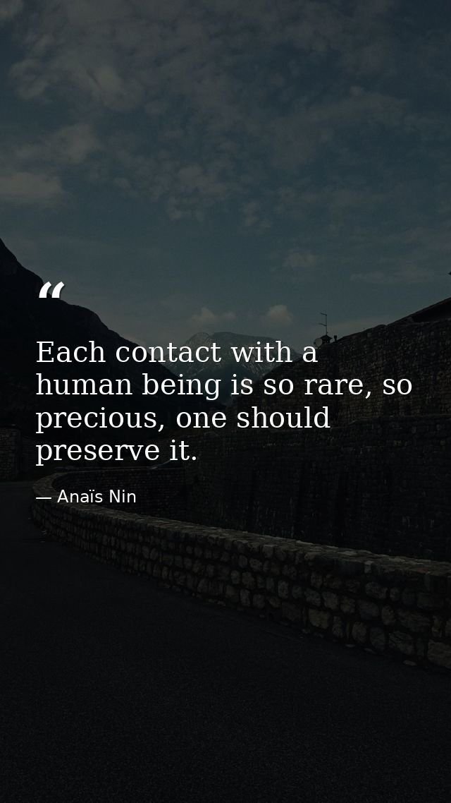 Each contact with a human being is so rare, so precious, one should preserve it. — Anaïs Nin