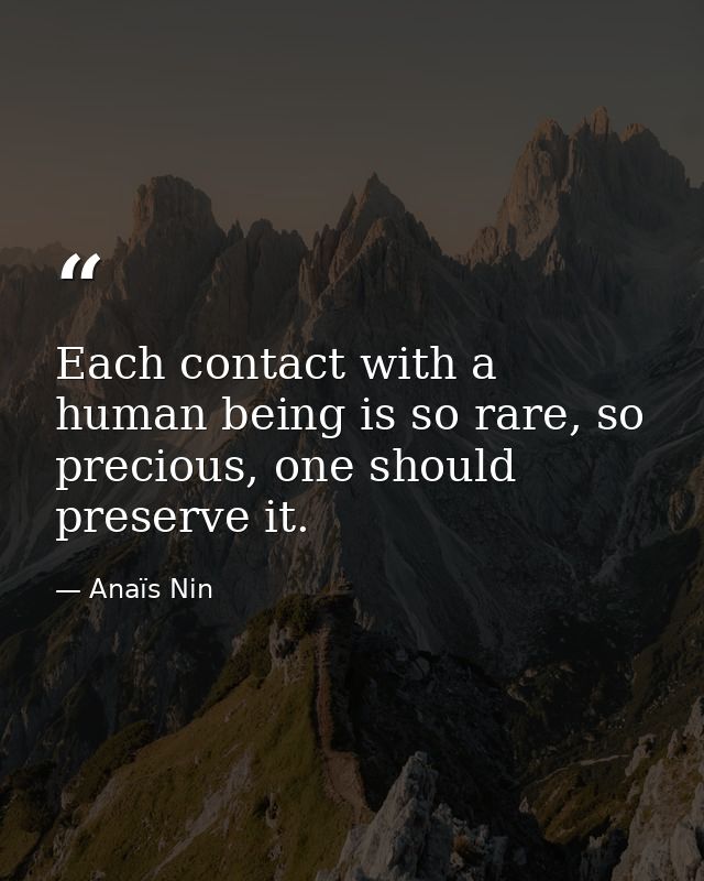 Each contact with a human being is so rare, so precious, one should preserve it. — Anaïs Nin