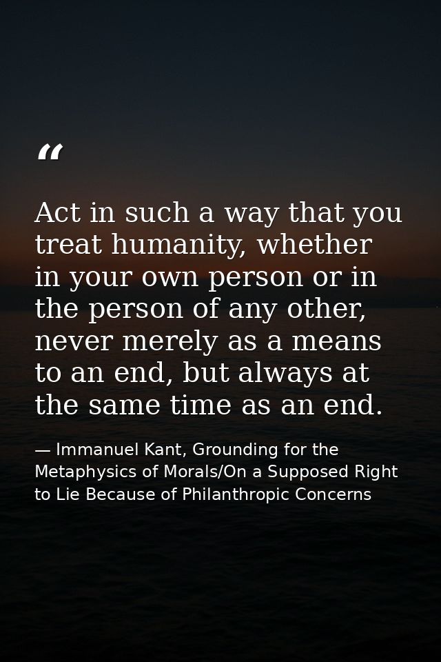 Act in such a way that you treat humanity, whether in your own person or in the person of any other, never merely as a m — Immanuel Kant, Grounding for the Metaphysics of Morals/On a Supposed Right to Lie Because of Philanthropic Concerns