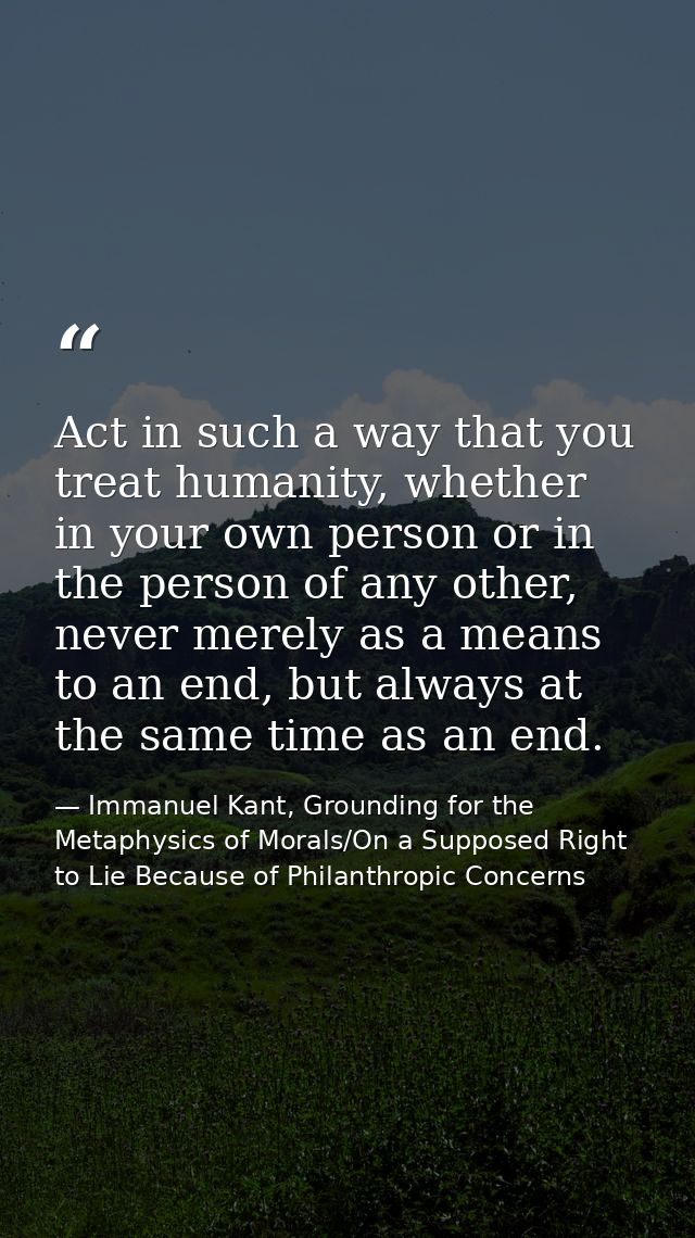 Act in such a way that you treat humanity, whether in your own person or in the person of any other, never merely as a m — Immanuel Kant, Grounding for the Metaphysics of Morals/On a Supposed Right to Lie Because of Philanthropic Concerns