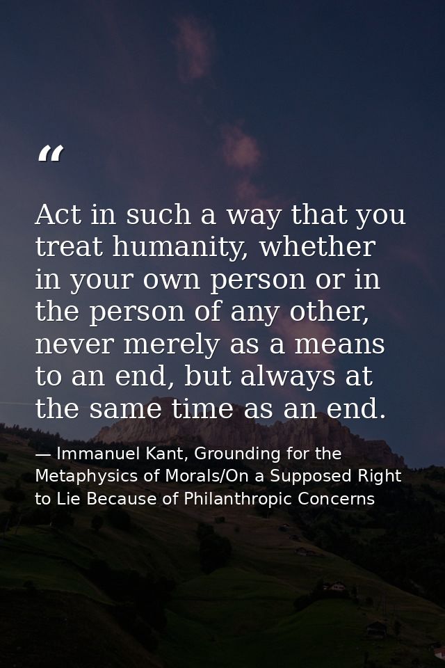 Act in such a way that you treat humanity, whether in your own person or in the person of any other, never merely as a m — Immanuel Kant, Grounding for the Metaphysics of Morals/On a Supposed Right to Lie Because of Philanthropic Concerns