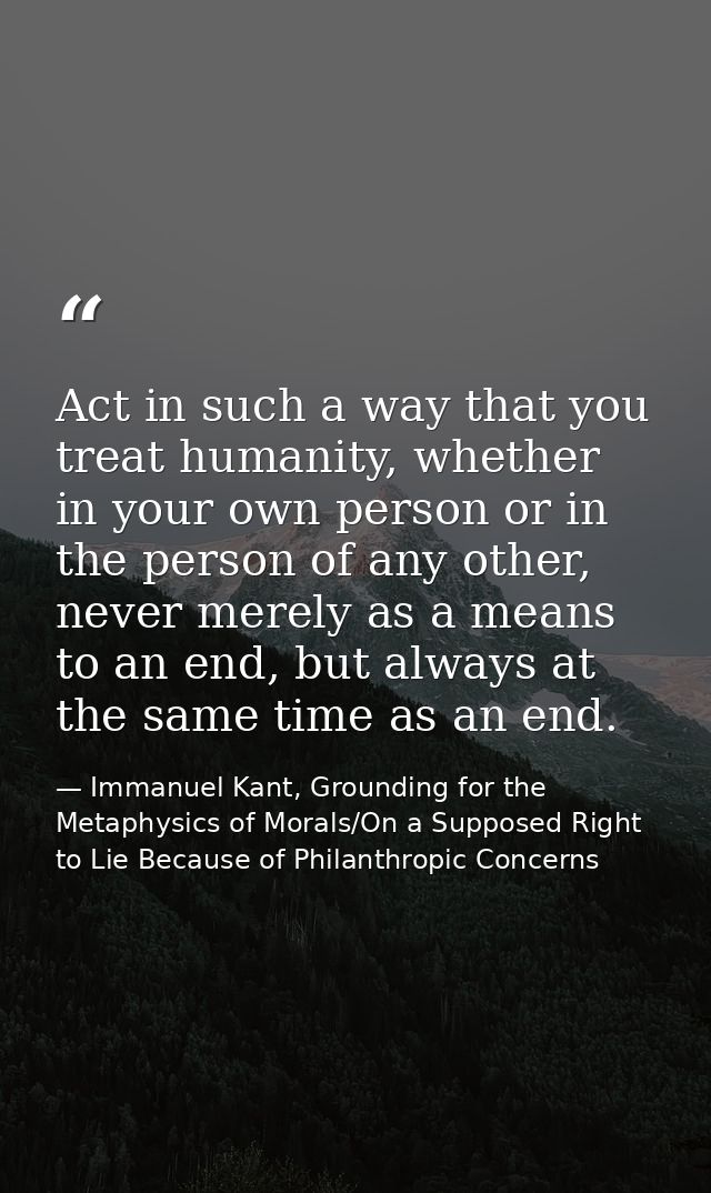 Act in such a way that you treat humanity, whether in your own person or in the person of any other, never merely as a m — Immanuel Kant, Grounding for the Metaphysics of Morals/On a Supposed Right to Lie Because of Philanthropic Concerns