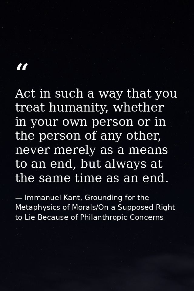 Act in such a way that you treat humanity, whether in your own person or in the person of any other, never merely as a m — Immanuel Kant, Grounding for the Metaphysics of Morals/On a Supposed Right to Lie Because of Philanthropic Concerns