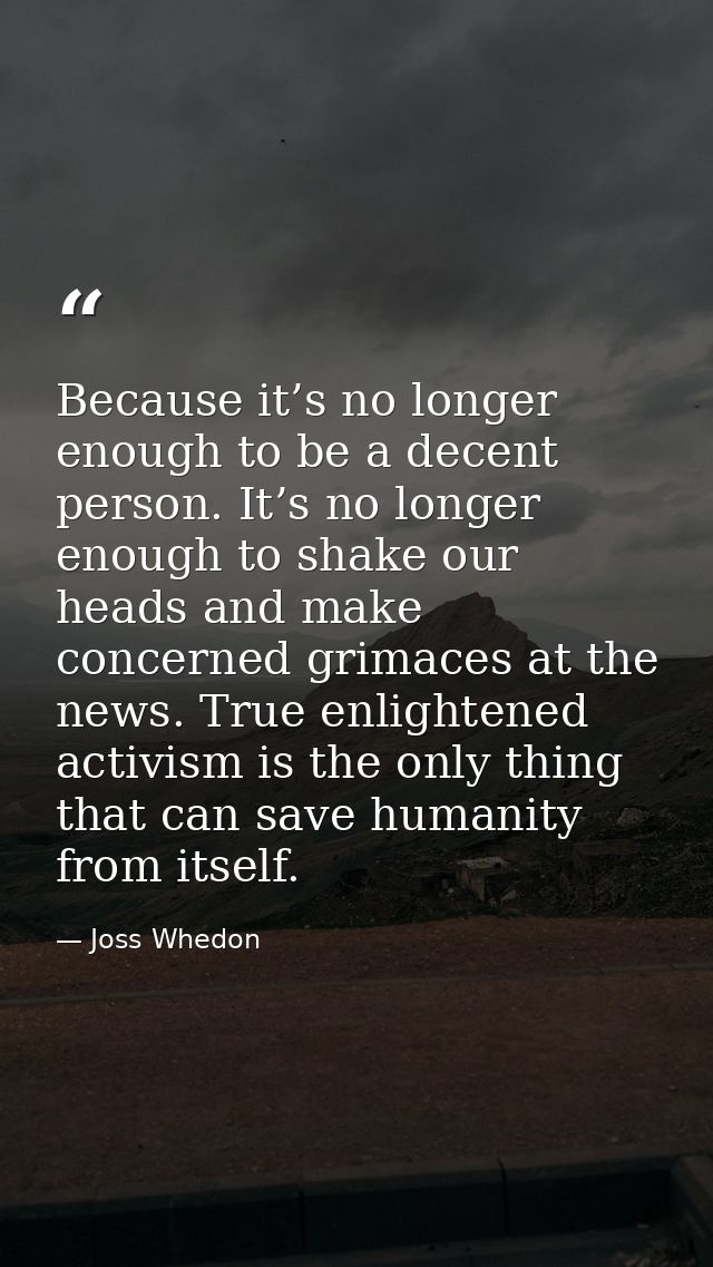 Because it’s no longer enough to be a decent person. It’s no longer enough to shake our heads and make concerned grimace — Joss Whedon