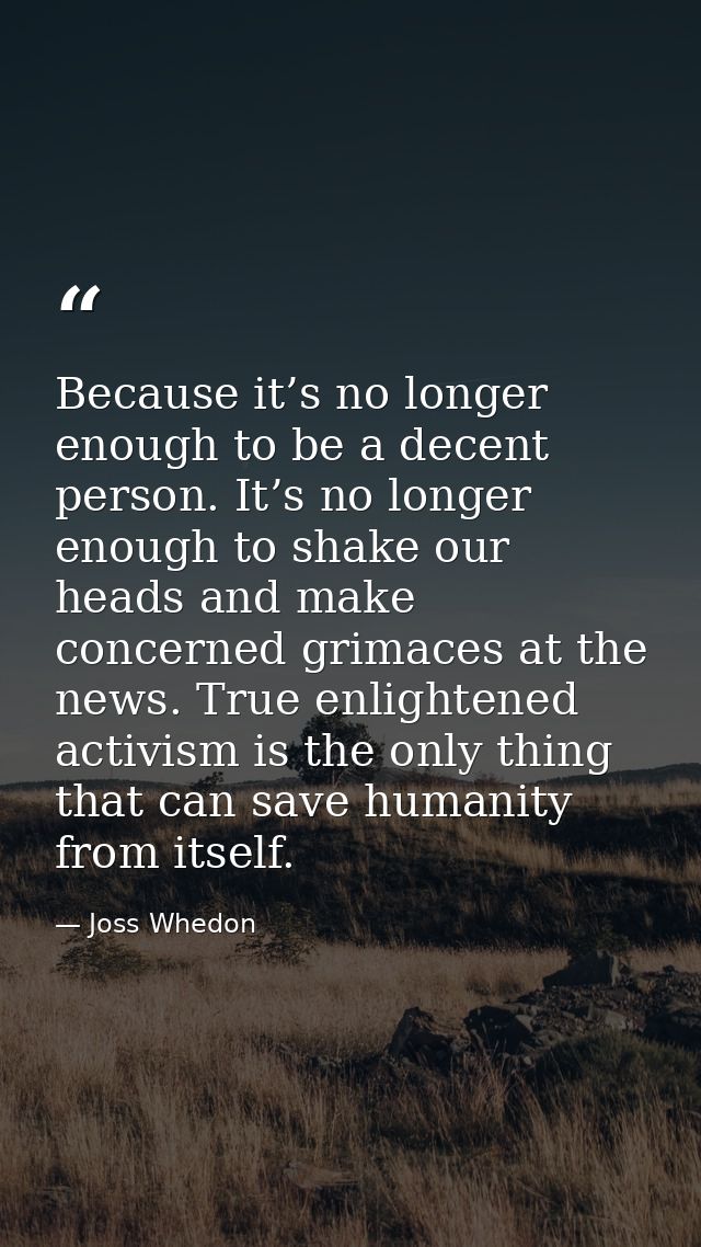 Because it’s no longer enough to be a decent person. It’s no longer enough to shake our heads and make concerned grimace — Joss Whedon