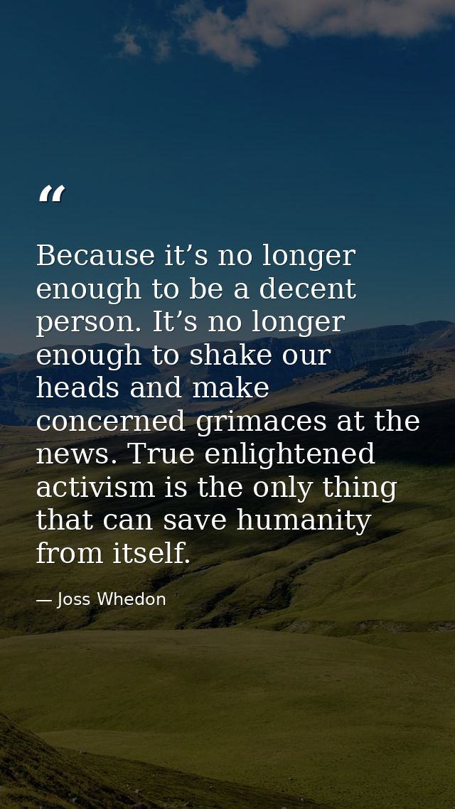 Because it’s no longer enough to be a decent person. It’s no longer enough to shake our heads and make concerned grimace — Joss Whedon