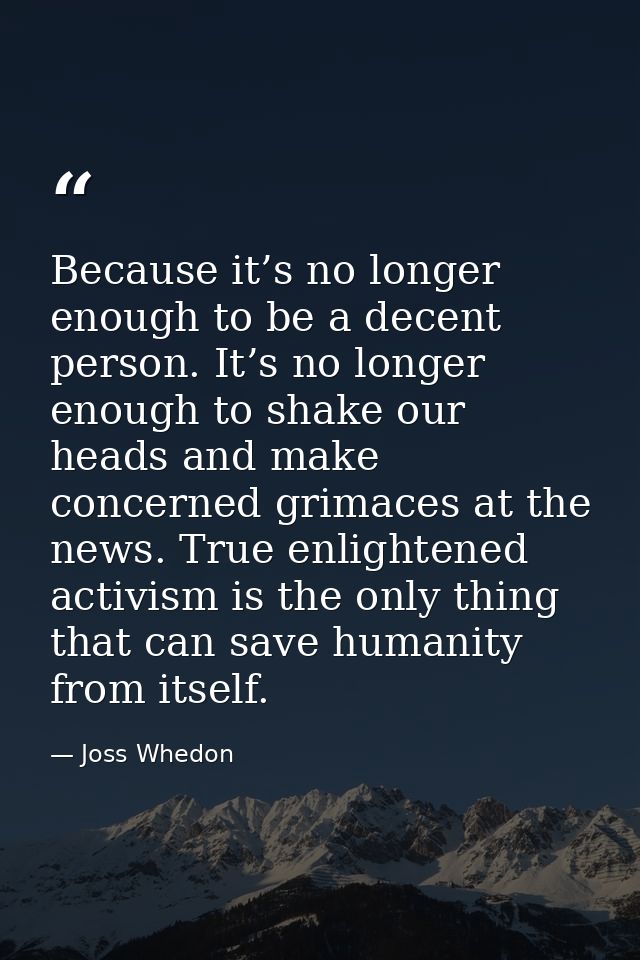 Because it’s no longer enough to be a decent person. It’s no longer enough to shake our heads and make concerned grimace — Joss Whedon
