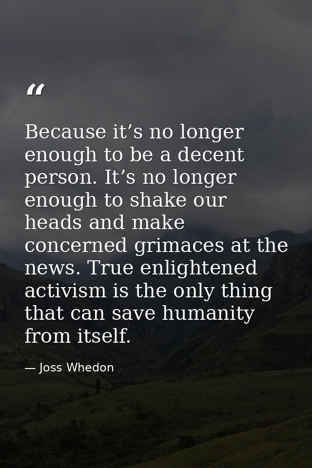 Because it’s no longer enough to be a decent person. It’s no longer enough to shake our heads and make concerned grimace — Joss Whedon