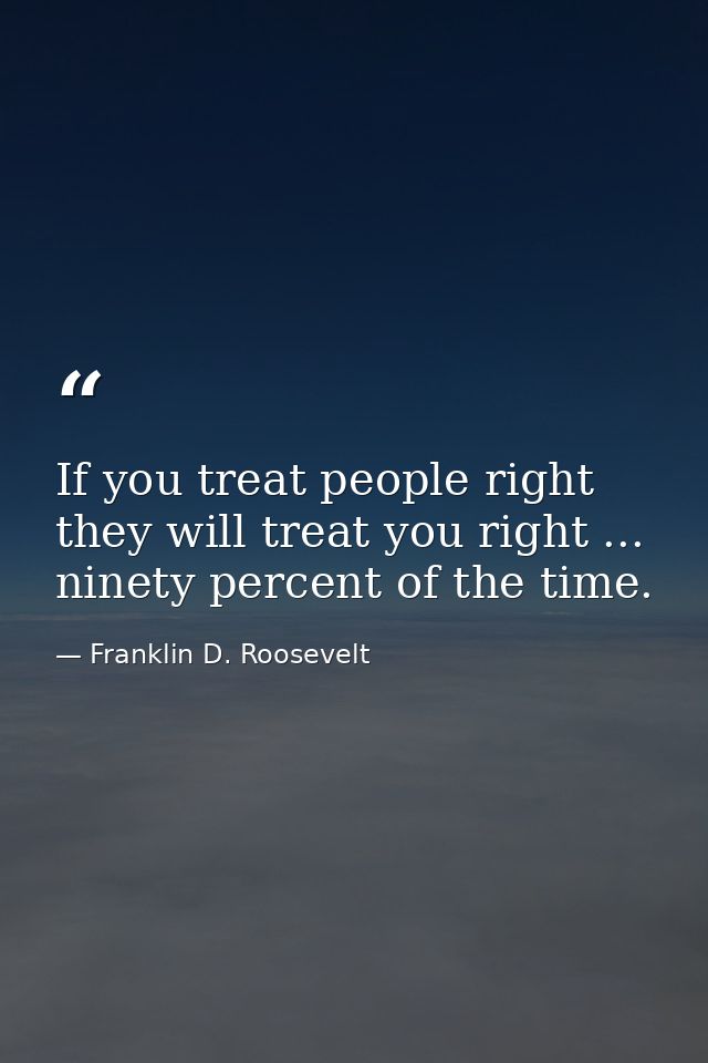 If you treat people right they will treat you right ... ninety percent of the time. — Franklin D. Roosevelt
