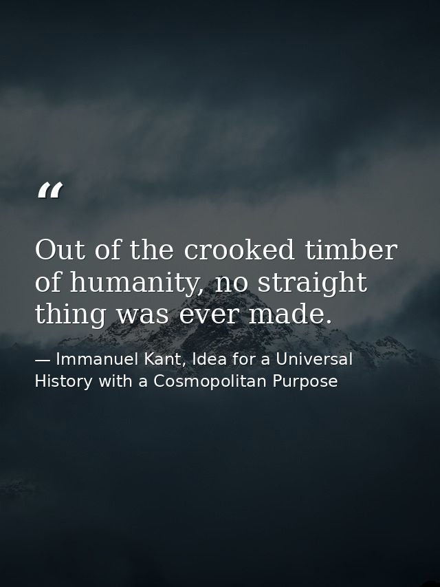 Out of the crooked timber of humanity, no straight thing was ever made. — Immanuel Kant, Idea for a Universal History with a Cosmopolitan Purpose