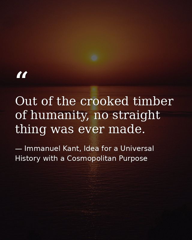 Out of the crooked timber of humanity, no straight thing was ever made. — Immanuel Kant, Idea for a Universal History with a Cosmopolitan Purpose