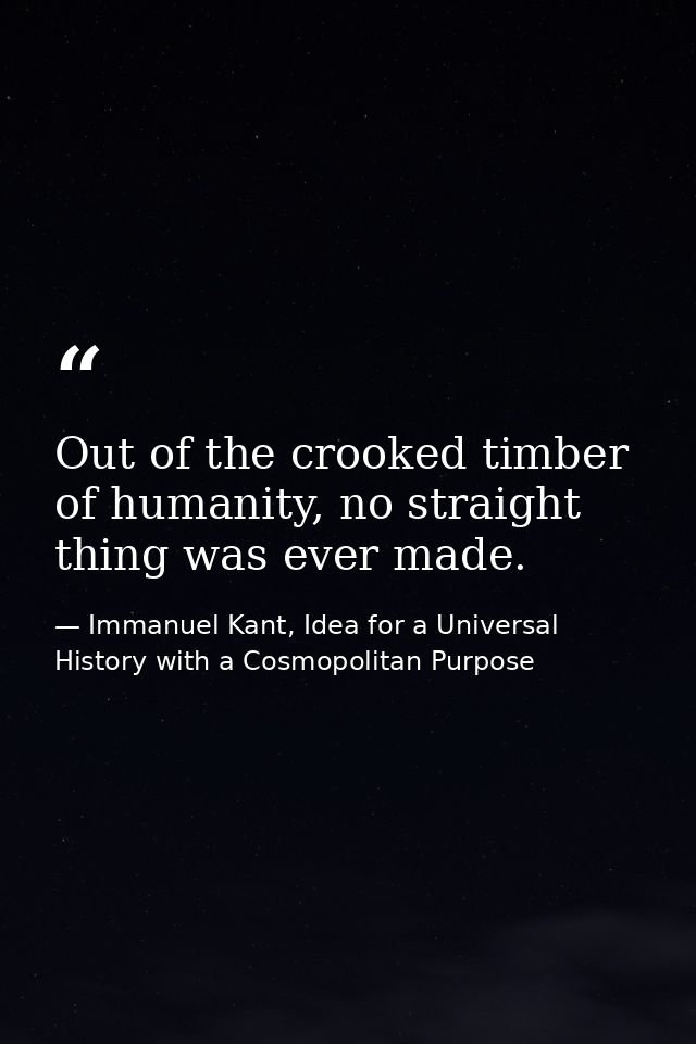Out of the crooked timber of humanity, no straight thing was ever made. — Immanuel Kant, Idea for a Universal History with a Cosmopolitan Purpose