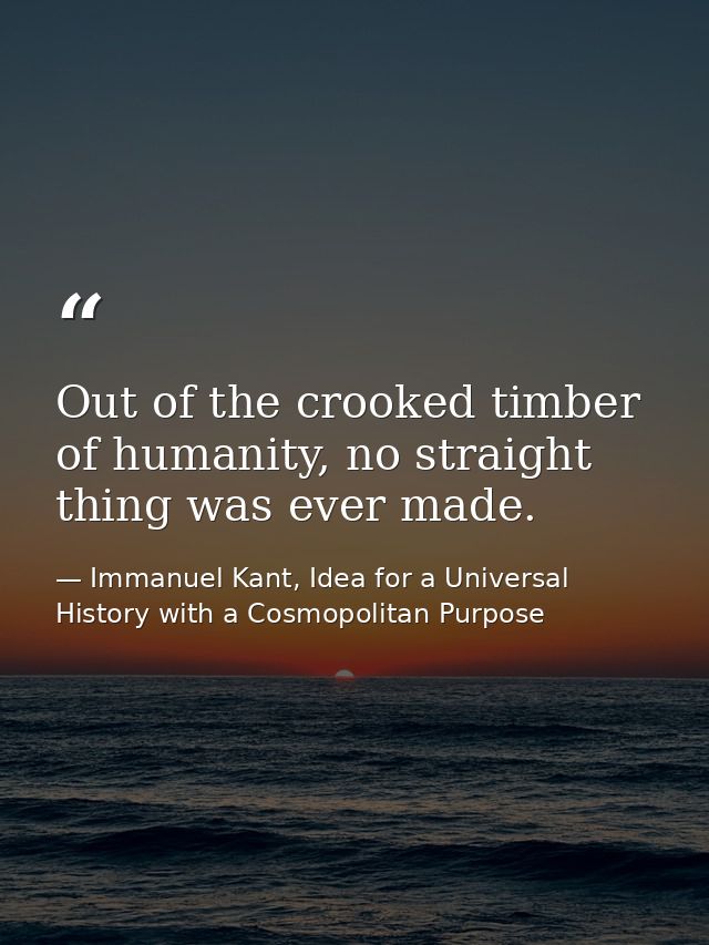 Out of the crooked timber of humanity, no straight thing was ever made. — Immanuel Kant, Idea for a Universal History with a Cosmopolitan Purpose