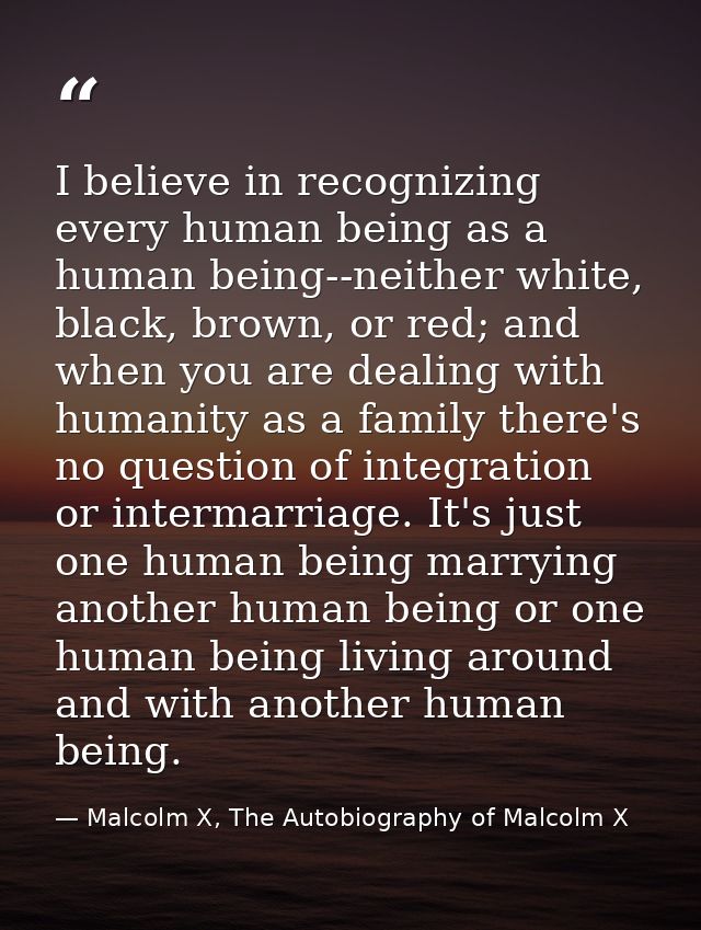 I believe in recognizing every human being as a human being--neither white, black, brown, or red; and when you are deali — Malcolm X, The Autobiography of Malcolm X