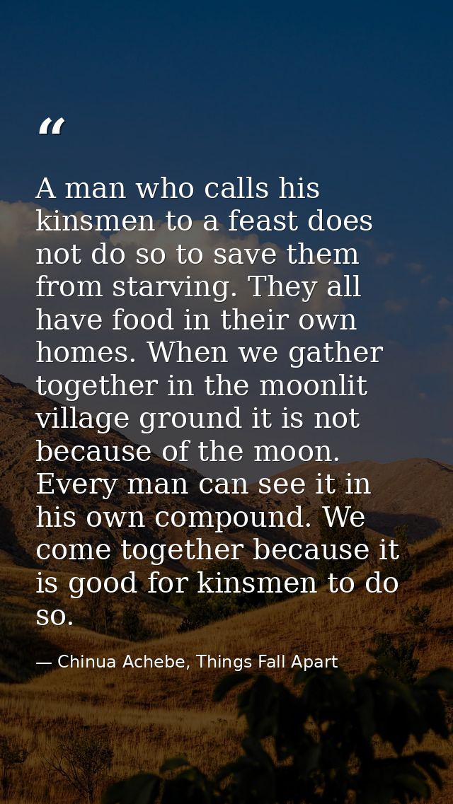 A man who calls his kinsmen to a feast does not do so to save them from starving. They all have food in their own homes. — Chinua Achebe, Things Fall Apart