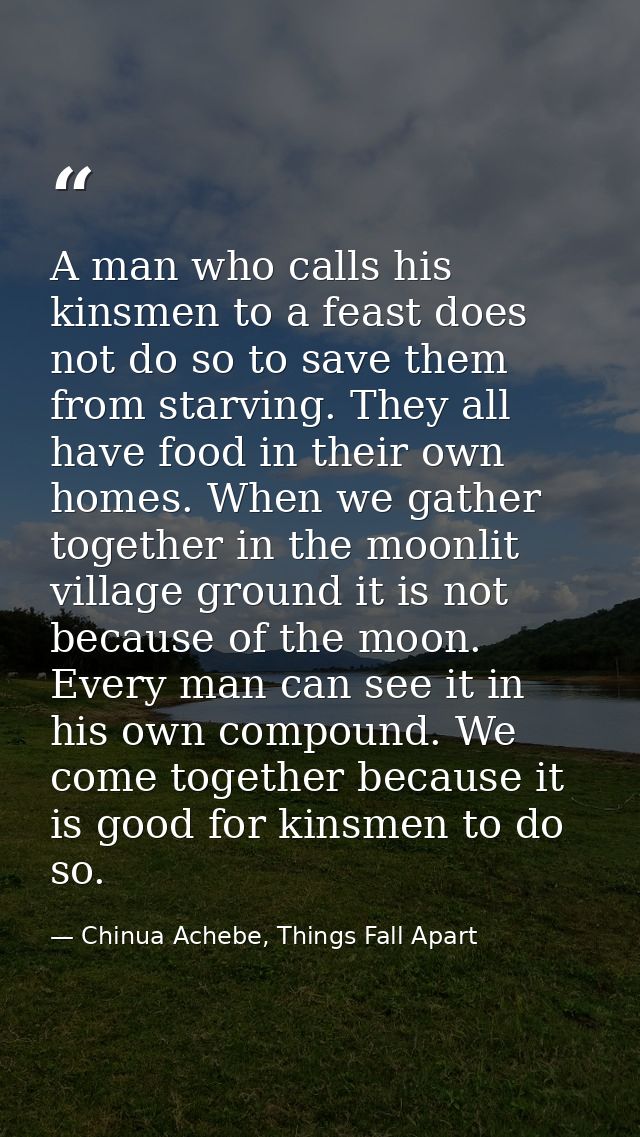 A man who calls his kinsmen to a feast does not do so to save them from starving. They all have food in their own homes. — Chinua Achebe, Things Fall Apart