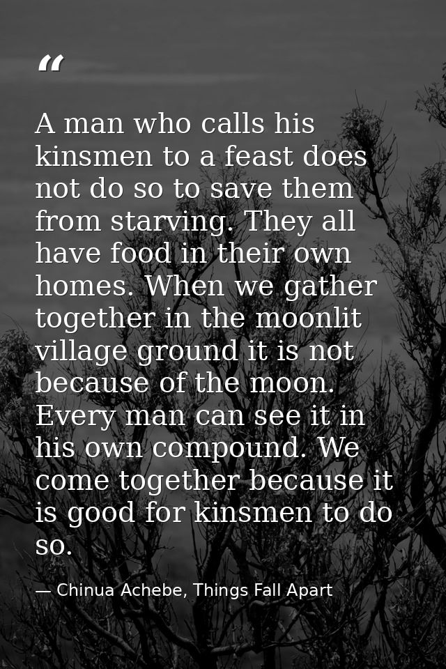 A man who calls his kinsmen to a feast does not do so to save them from starving. They all have food in their own homes. — Chinua Achebe, Things Fall Apart